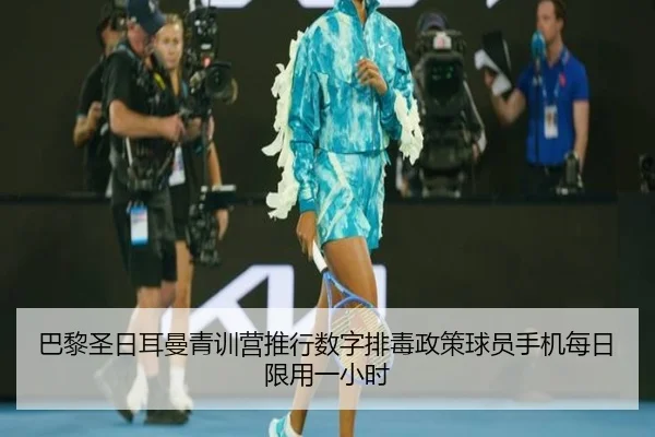 巴黎圣日耳曼青训营推行数字排毒政策球员手机每日限用一小时