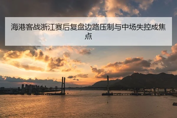 海港客战浙江赛后复盘边路压制与中场失控成焦点